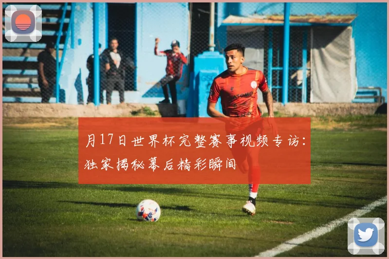 月17日世界杯完整赛事视频专访：独家揭秘幕后精彩瞬间