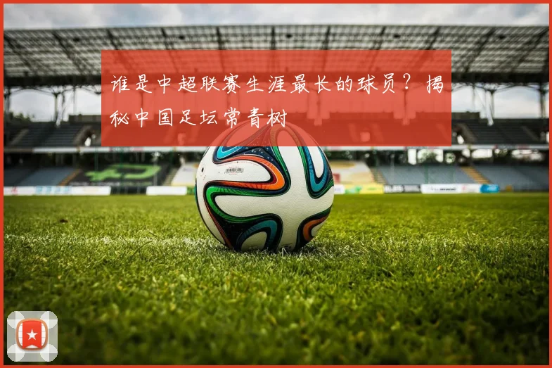 谁是中超联赛生涯最长的球员？揭秘中国足坛常青树