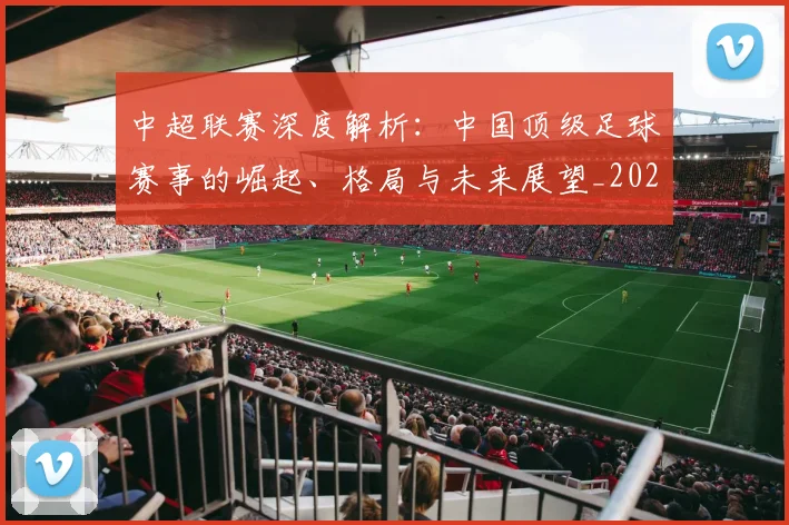 中超联赛深度解析:中国顶级足球赛事的崛起、格局与未来展望_20260611141647