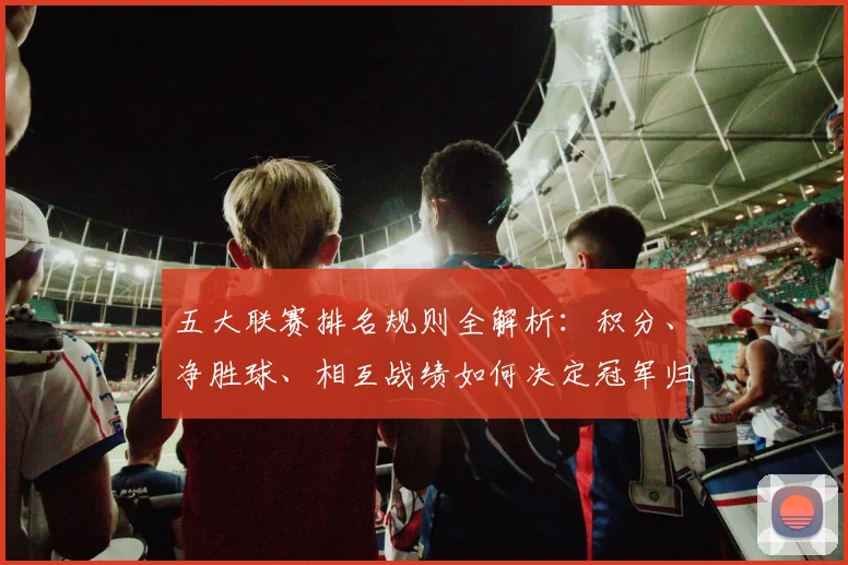 五大联赛排名规则全解析：积分、净胜球、相互战绩如何决定冠军归属？