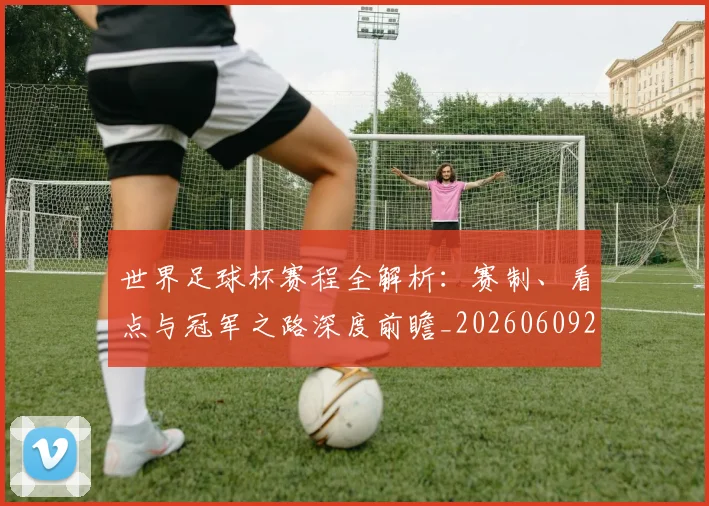 世界足球杯赛程全解析：赛制、看点与冠军之路深度前瞻_20260609201448