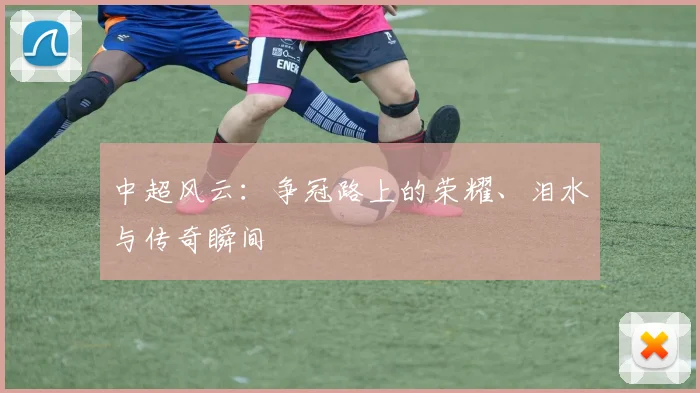 中超风云：争冠路上的荣耀、泪水与传奇瞬间