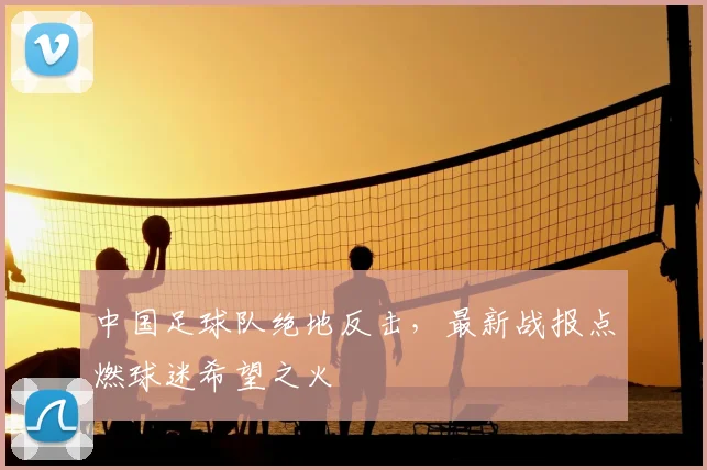 中国足球队绝地反击，最新战报点燃球迷希望之火