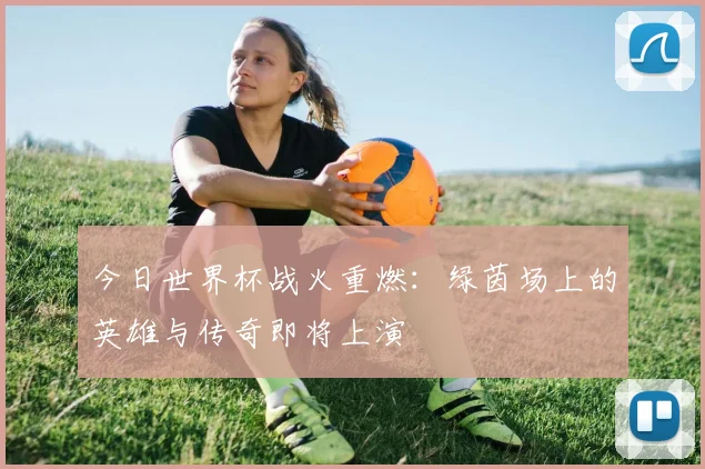今日世界杯战火重燃：绿茵场上的英雄与传奇即将上演