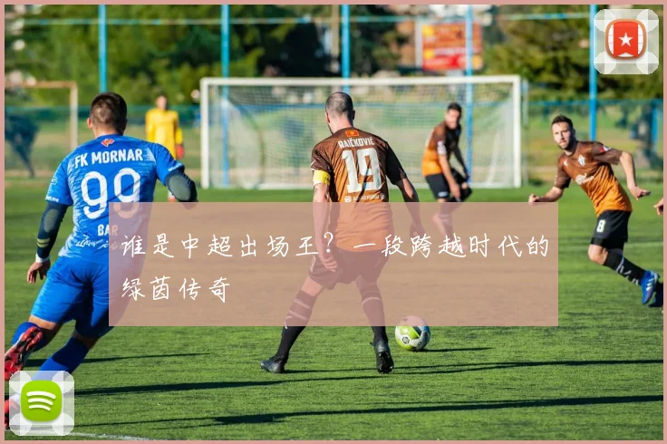 谁是中超出场王？一段跨越时代的绿茵传奇